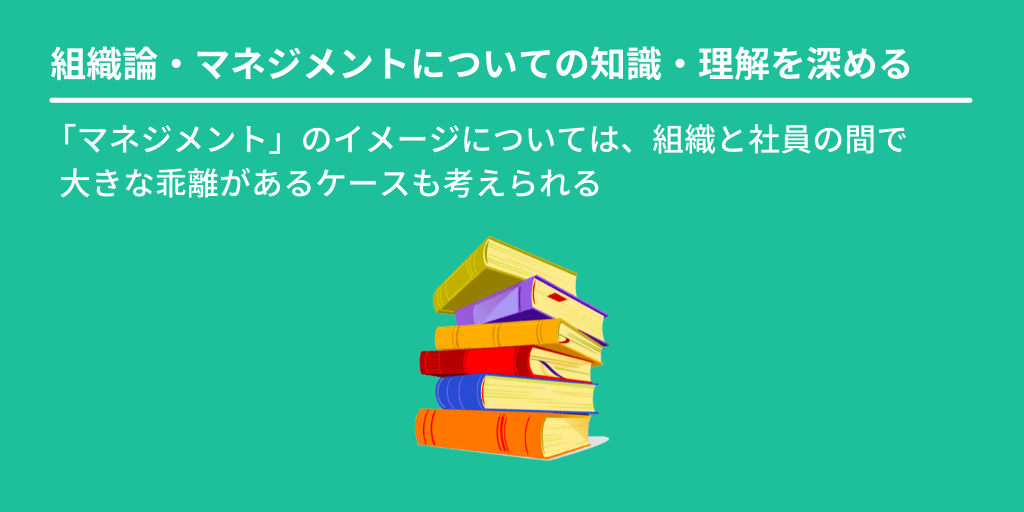 組織論・マネジメントについての知識・理解を深める:「マネジメント」のイメージについては、組織と社員の間で 大きな乖離があるケースも考えられる