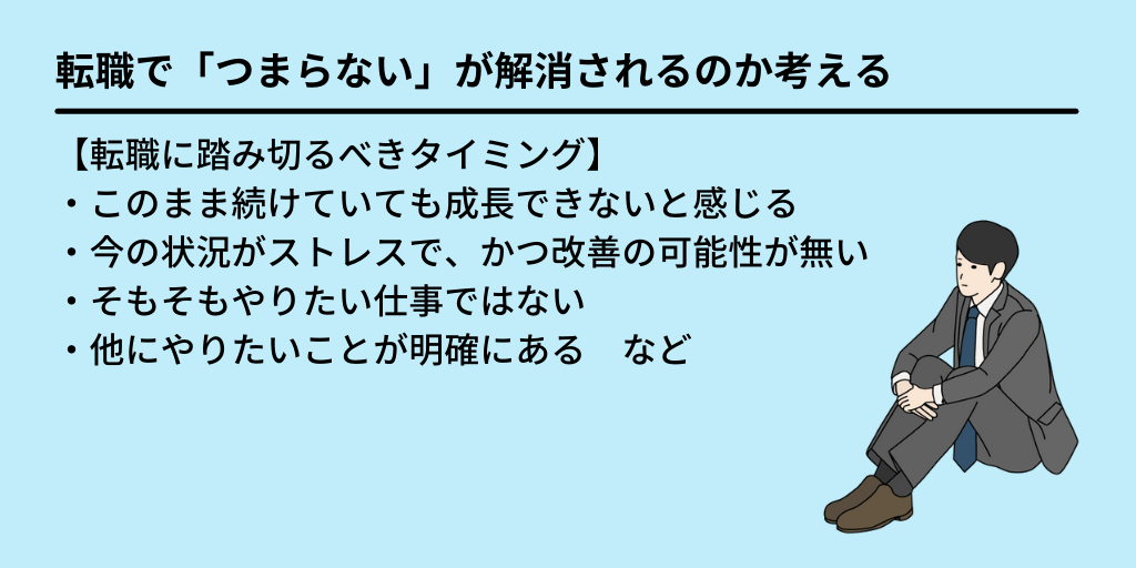 転職で「つまらない」が解消されるのか考える:【転職に踏み切るべきタイミング】・このまま続けていても成長できないと感じる ・今の状況がストレスで、かつ改善の可能性が無い ・そもそもやりたい仕事ではない ・他にやりたいことが明確にある など