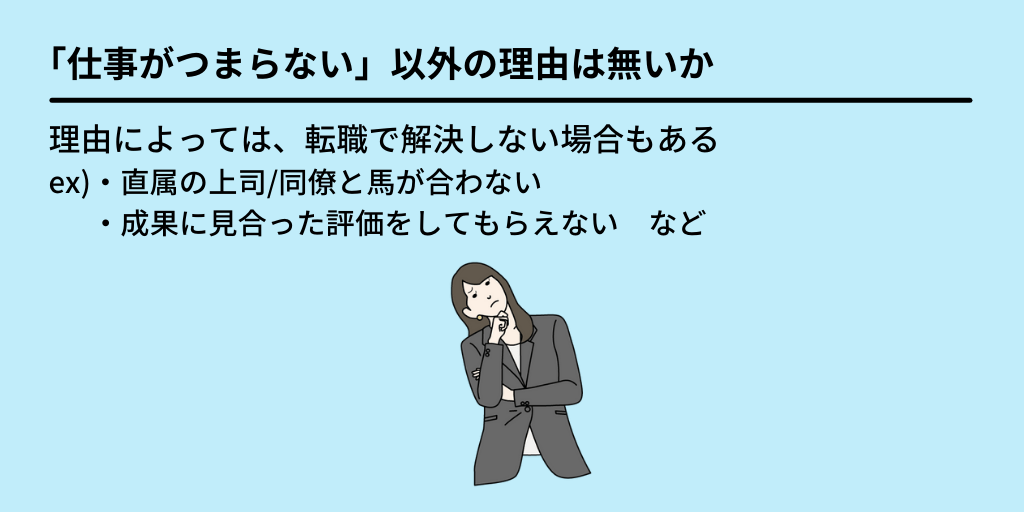 「仕事がつまらない」以外の理由は無いか:理由によっては、転職で解決しない場合もある。ex)■「直属の上司・同僚と馬が合わない」 ■「成果に見合った評価をしてもらえない」など