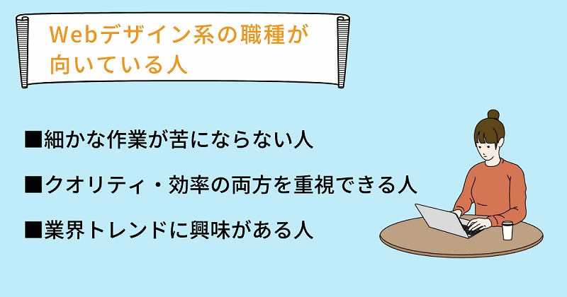 Webデザイン系の職種が向いている人 ■細かな作業が苦にならない人 ■クオリティ・効率の両方を重視できる人 ■業界トレンドに興味がある人
