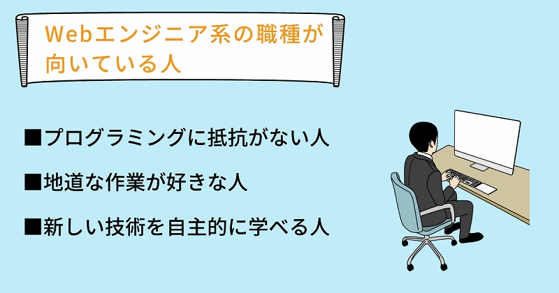 Webエンジニア系の職種が向いている人 ■プログラミングに抵抗がない人 ■地道な作業が好きな人 ■新しい技術を自主的に学べる人