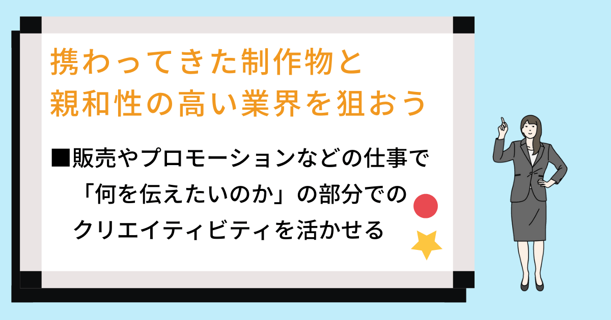 携わってきた制作物と親和性の高い業界を狙おう ■販売やプロモーションなどの仕事で「何を伝えたいのか」の部分でのクリエイティビティを活かせる