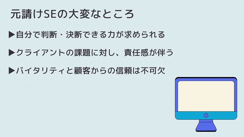 元請けSEの大変なところ ▶自分で判断・決断できる力が求められる ▶クライアントの課題に対し、責任感が伴う ▶バイタリティと顧客からの信頼は不可欠