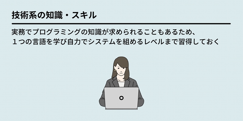 技術系の知識・スキル:実務でプログラミングの知識が求められることもあるため、1つの言語を学び自力でシステムを組めるレベルまで習得しておく