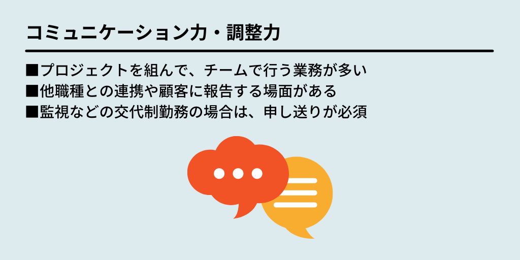 コミュニケーション力・調整力:■プロジェクトを組んで、チームで行う業務が多い ■他職種との連携や顧客に報告する場面がある ■監視などの交代制勤務の場合は、申し送りが必須