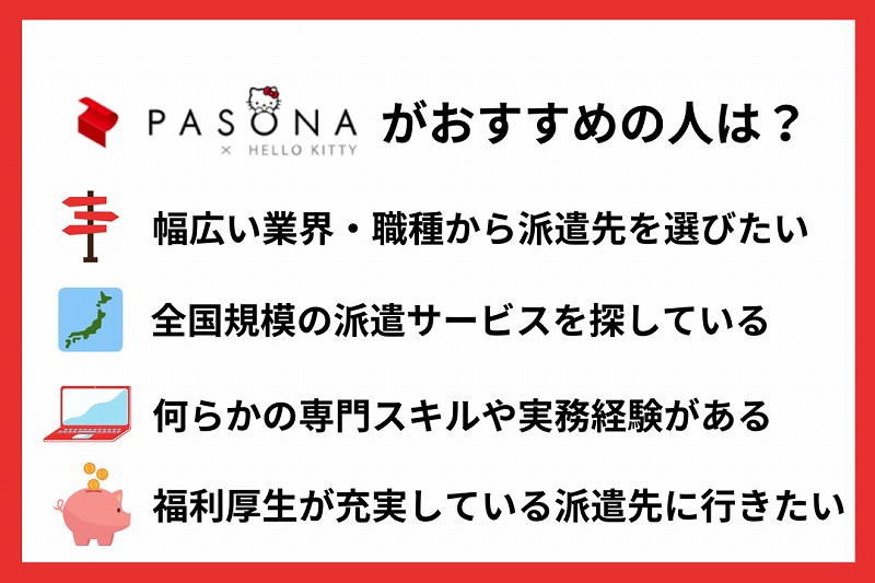 パソナがおすすめの人は? ■幅広い業界・職種から派遣先を選びたい ■全国規模の派遣サービスを探している ■何らかの専門スキルや実務経験がある ■福利厚生が充実している派遣先に行きたい