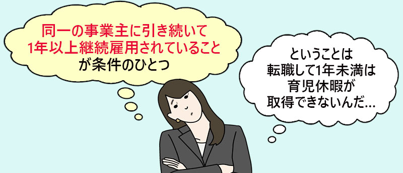 「同一の事業主に引き続いて1年以上継続雇用されていること」が条件のひとつ。ということは転職して1年未満は育児休暇が取得できないんだ…。