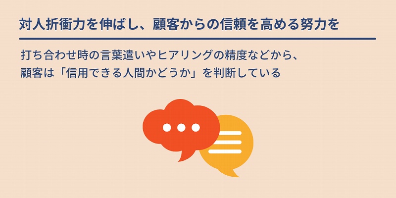 対人折衝力を伸ばし、顧客からの信頼を高める努力を:打ち合わせ時の言葉遣いやヒアリングの精度などから、顧客は「信用できる人間かどうか」を判断している