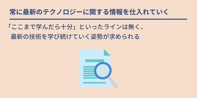 常に最新のテクノロジーに関する情報を仕入れていく:「ここまで学んだら十分」といったラインは無く、最新の技術を学び続けていく姿勢が求められる