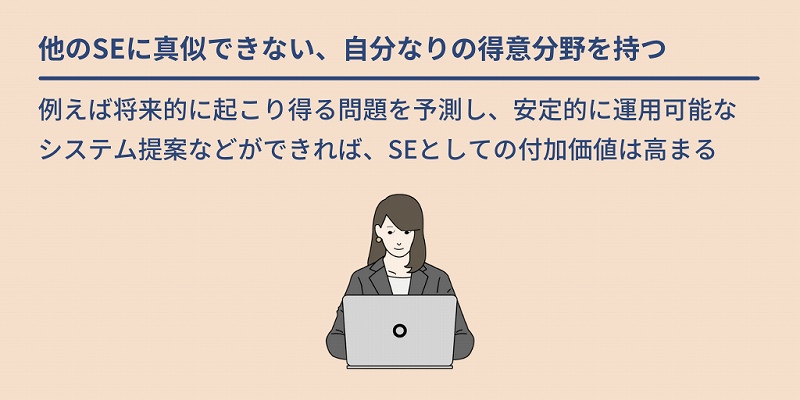 他のSEに真似できない、自分なりの得意分野を持つ:例えば将来的に起こり得る問題を予測し、安定的に運用可能なシステム提案などができれば、SEとしての付加価値は高まる