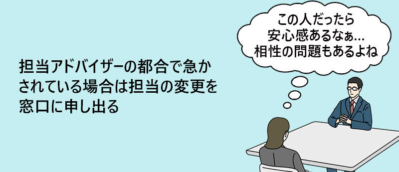 担当アドバイザーの都合で急かされている場合は担当の変更を窓口に申し出る