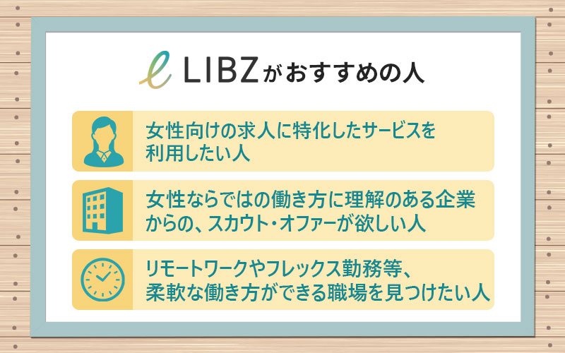 LIBZがおすすめの人は? ■女性向けの求人に特化したサービスを利用したい人 ■女性ならではの働き方に理解のある企業からの、スカウト・オファーが欲しい人 ■リモートワークやフレックス勤務など、柔軟な働き方ができる職場を見つけたい人
