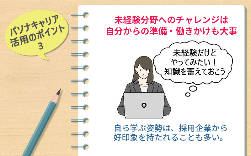 パソナキャリア活用のポイント3 未経験分野へのチャレンジは自分からの準備・働きかけも大事 自ら学ぶ姿勢は、採用企業から好印象を持たれることも多い。