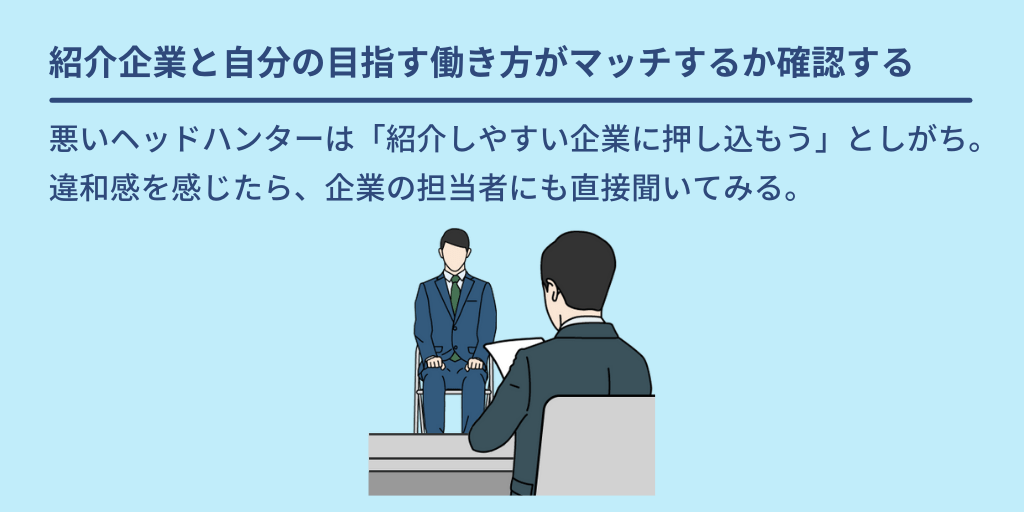 紹介企業と自分の目指す働き方がマッチするか確認する:悪いヘッドハンターは「紹介しやすい企業に押し込もう」としがち。違和感を感じたら、企業の担当者にも直接聞いてみる。