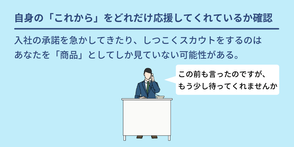 自身の「これから」をどれだけ応援してくれているか確認:入社の承諾を急かしてきたり、しつこくスカウトをするのはあなたを「商品」としてしか見ていない可能性がある。