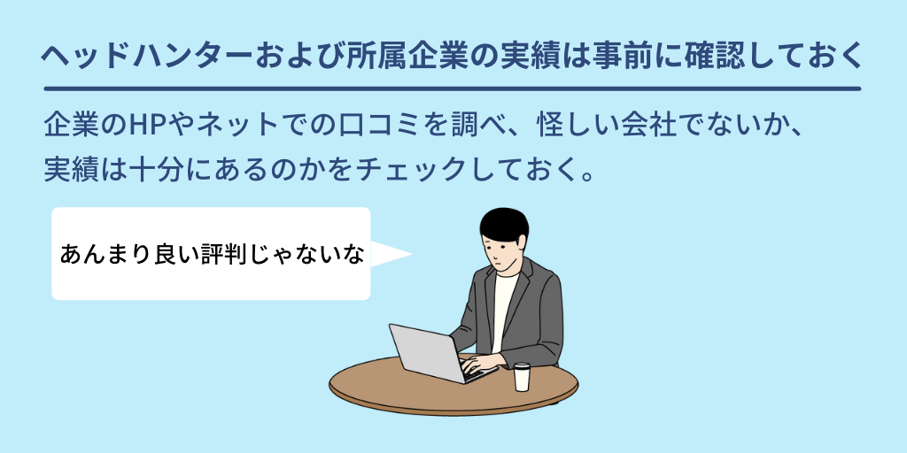 ヘッドハンターおよび所属企業の実績は事前に確認しておく:企業のHPやネットでの口コミを調べ、怪しい会社でないか、実績は十分にあるのかをチェックしておく。