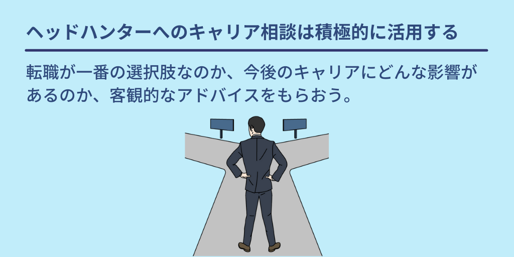 ヘッドハンターへのキャリア相談は積極的に活用する:転職が一番の選択肢なのか、今後のキャリアにどんな影響があるのか、客観的なアドバイスをもらおう。