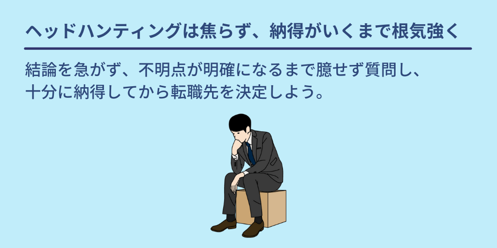 ヘッドハンティングは焦らず、納得がいくまで根気強く:結論を急がず、不明点が明確になるまで臆せず質問し、十分に納得してから転職先を決定しよう。