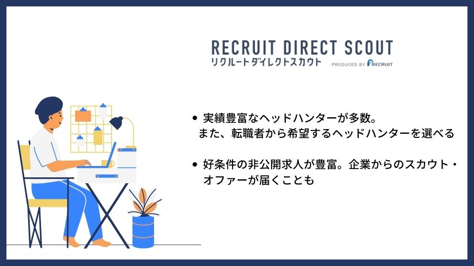 リクルートダイレクトスカウト ●実績豊富なヘッドハンターが多数。また、転職者から希望するヘッドハンターを選べる ●好条件の非公開求人が豊富。企業からのスカウト・オファーが届くことも