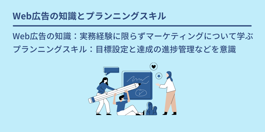 Web広告の知識とプランニングスキル:Web広告の知識:実務経験に限らずマーケティングについて学ぶ プランニングスキル:目標設定と達成の進捗管理などを意識