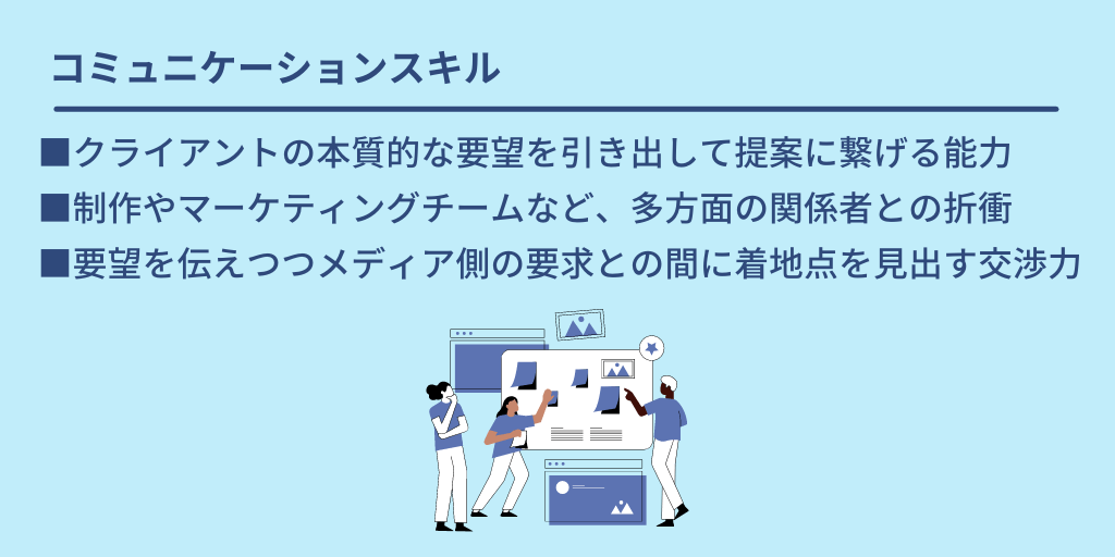 コミュニケーションスキル:■クライアントの本質的な要望を引き出して提案に繋げる能力 ■制作やマーケティングチームなど、多方面の関係者との折衝 ■要望を伝えつつメディア側の要求との間に着地点を見出す交渉力