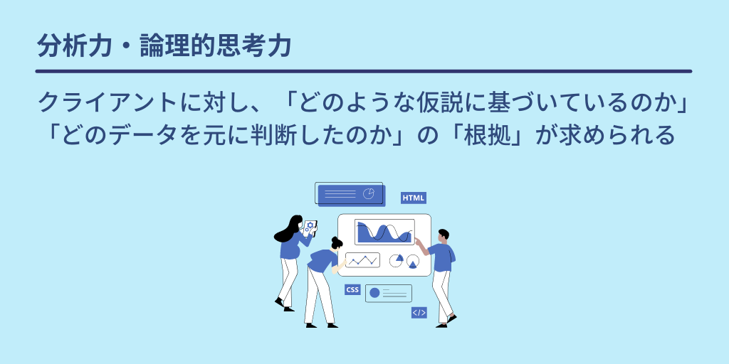 分析力・論理的思考力:クライアントに対し、「どのような仮説に基づいているのか」「どのデータを元に判断したのか」の「根拠」が求められる