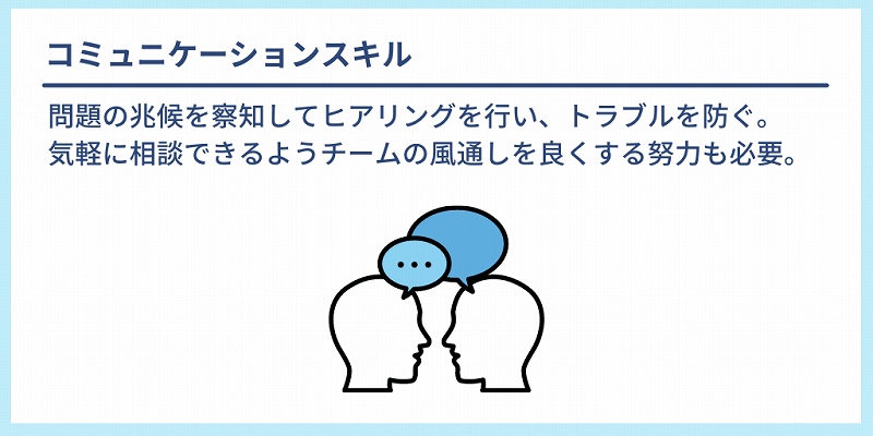 コミュニケーションスキル:問題の兆候を察知してヒアリングを行い、トラブルを防ぐ。気軽に相談できるようチームの風通しを良くする努力も必要。