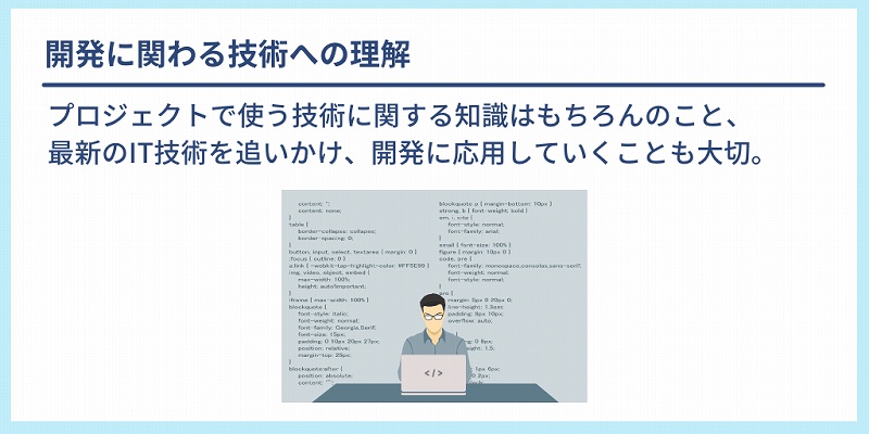 開発に関わる技術への理解:プロジェクトで使う技術に関する知識はもちろんのこと、最新のIT技術を追いかけ、開発に応用していくことも大切。