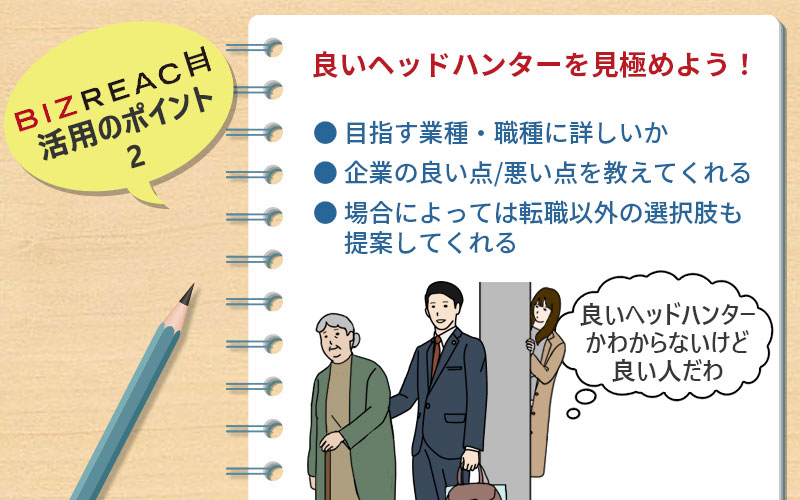 ビズリーチ活用のポイント2 良いヘッドハンターを見極めよう! ●目指す業種・職種に詳しいか ●企業の良い点/悪い点を教えてくれる ●場合によっては転職以外の選択肢も提案してくれる