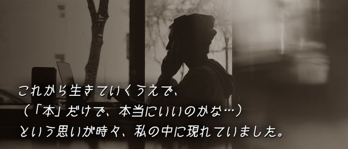 これから生きていくうえで、(「本」だけで、本当にいいのかな…)という思いが時々、私の中に現れていました。