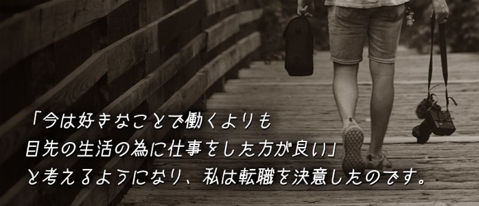 「今は好きなことで働くよりも目先の生活の為に仕事をした方が良い」と考えるようになり、私は転職を決意したのです。