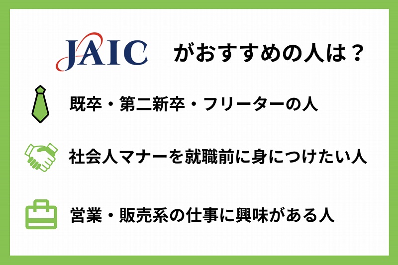 JAICがおすすめの人は? ●既卒・第二新卒・フリーターの人 ●社会人マナーを就職前に身につけたい人 ●営業・販売系の仕事に興味がある人