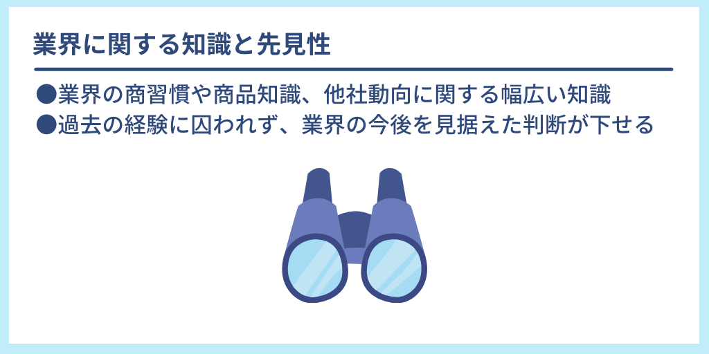 業界に関する知識と先見性:●業界の商習慣や商品知識、他社動向に関する幅広い知識 ●過去の経験に囚われず、業界の今後を見据えた判断が下せる