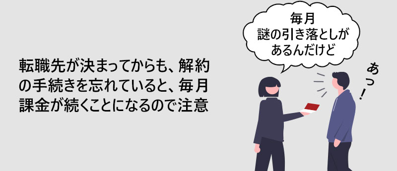 転職先が決まってからも、解約の手続きを忘れていると、毎月課金が続くことになるので注意