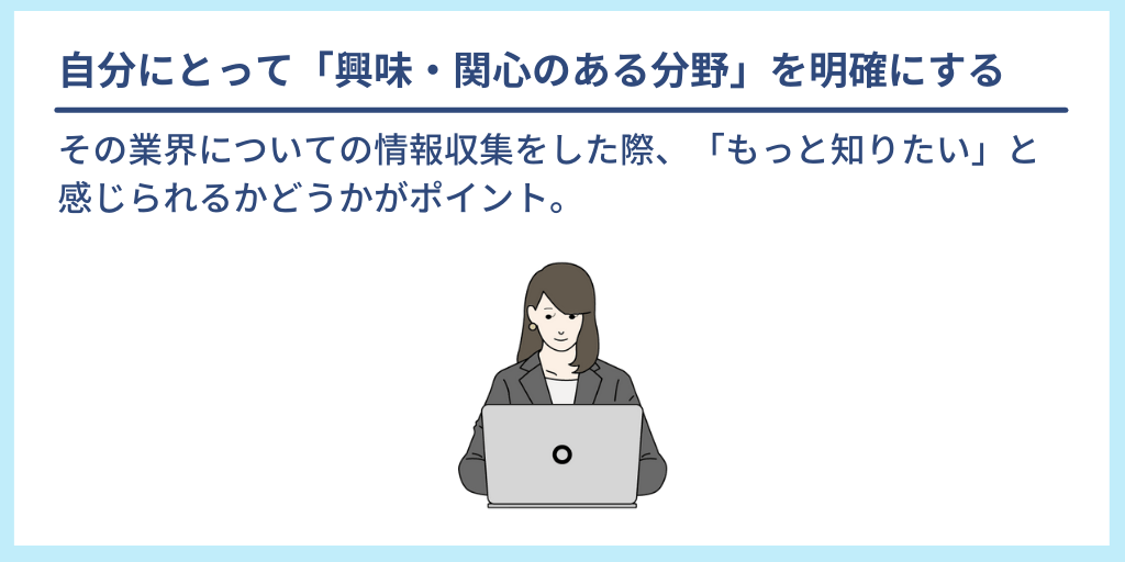 自分にとって「興味・関心のある分野」を明確にする:その業界についての情報収集をした際、「もっと知りたい」と感じられるかどうかがポイント。