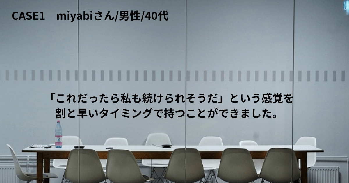 CASE1 miyabiさん/男性/40代 「これだったら私も続けられそうだ」という感覚を割と早いタイミングで持つことができました。