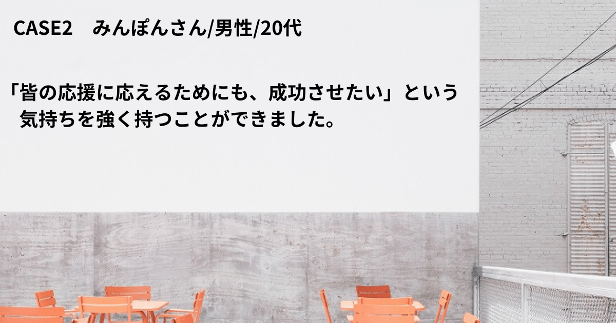 CASE2 みんぽんさん/男性/20代 「皆の応援に応えるためにも、成功させたい」という気持ちを強く持つことができました。