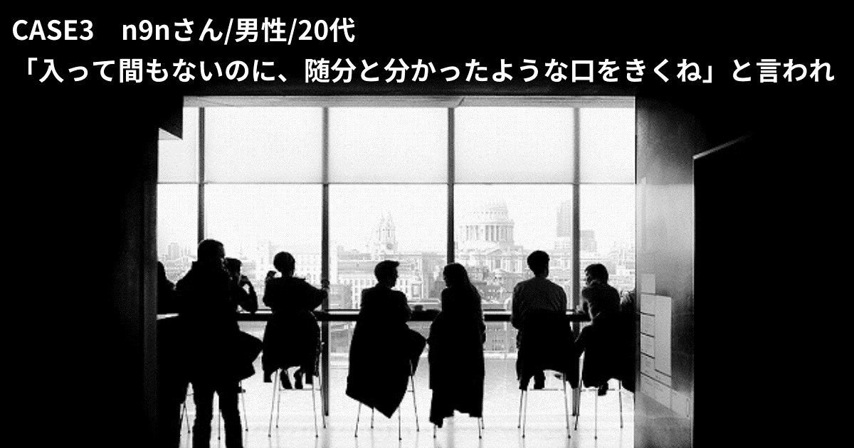 CASE3 n9nさん/男性/20代 「入って間もないのに、随分と分かったような口をきくね」と言われ