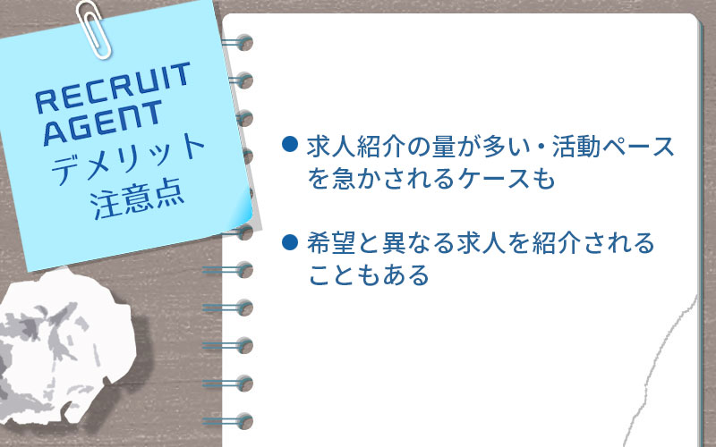 リクルートエージェントのデメリット・注意点。 ■求人紹介の量が多い・活動ペースを急かされるケースも ■希望と異なる求人を紹介されることもある
