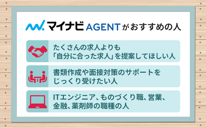 マイナビエージェントがおすすめの人 ●たくさんの求人よりも「自分に合った求人」を提案してほしい人 ●書類作成や面接対策のサポートをじっくり受けたい人 ●ITエンジニア、ものづくり職、営業、金融、薬剤師の職種の人