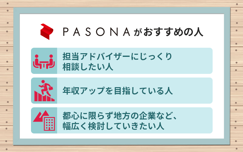 パソナキャリアがおすすめの人 ■担当アドバイザーにじっくり相談したい人 ■年収アップを目指している人 ■都心に限らず地方の企業など、幅広く検討していきたい人