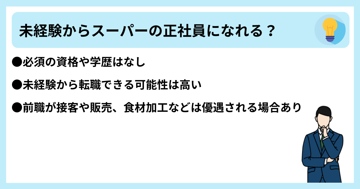 未経験からスーパーの正社員になれる? ●必須の資格や学歴はなし ●未経験から転職できる可能性は高い ●前職が接客や販売、食材加工などは優遇される場合あり