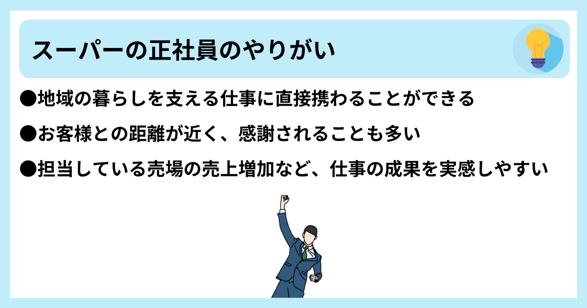 スーパーの正社員のやりがい ●地域の暮らしを支える仕事に直接携わることができる ●お客様との距離が近く、感謝されることも多い ●担当している売場の売上増加など、仕事の成果を実感しやすい