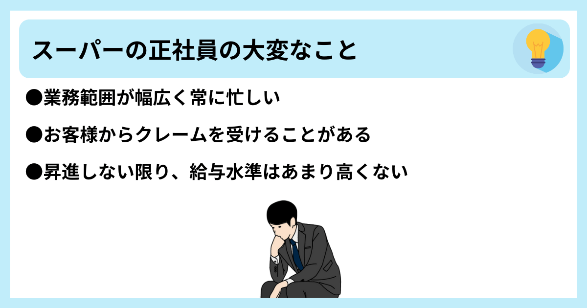スーパーの正社員の大変なこと ●業務範囲が幅広く常に忙しい ●お客様からクレームを受けることがある ●昇進しない限り、給与水準はあまり高くない