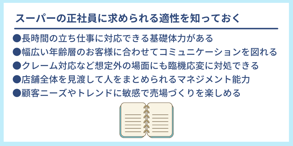 スーパーの正社員に求められる適性を知っておく ●長時間の立ち仕事に対応できる基礎体力がある ●幅広い年齢層のお客様に合わせてコミュニケーションを図れる ●クレーム対応など想定外の場面にも臨機応変に対処できる ●店舗全体を見渡して人をまとめられるマネジメント能力 ●顧客ニーズやトレンドに敏感で売場づくりを楽しめる