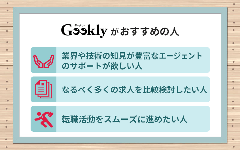 ギークリーがおすすめの人 ●業界や技術の知見が豊富なエージェントのサポートが欲しい人 ●なるべく多くの求人を比較検討したい人 ●転職活動をスムーズに進めたい人