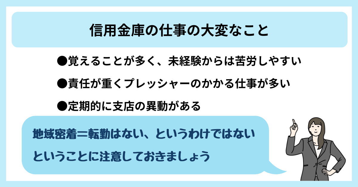 信用金庫の仕事の大変なこと ●覚えることが多く、未経験からは苦労しやすい ●責任が重くプレッシャーのかかる仕事が多い ●定期的に支店の異動がある 「地域密着=転勤はない、というわけではないということに注意しておきましょう」