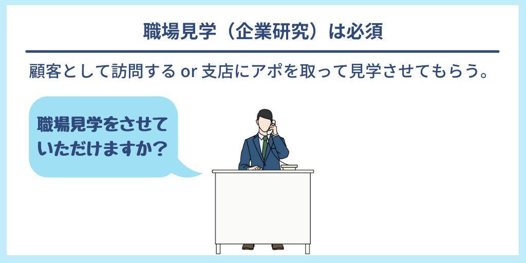 職場見学(企業研究)は必須 顧客として訪問する or 支店にアポを取って見学させてもらう。