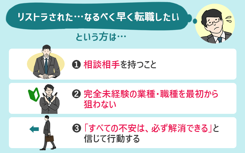 りすとらされた…なるべく早く転職したいという方は… ①相談相手を持つこと ②完全未経験の業種・職種を最初から狙わない ③「すべての不安は、必ず解消できる」と信じて行動する