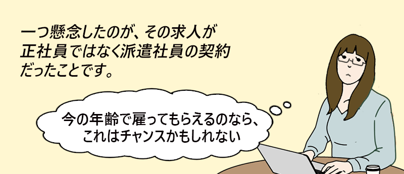 ひとつ懸念したのが、その求人が正社員ではなく派遣社員の契約だったことです。「今の年齢で雇ってもらえるのなら、これはチャンスかもしれない」──hanaさん(女性 46歳 東京都)